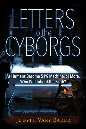 Letters to the Cyborgs: As Humans Become 51% Machine, or More, Who Will Inherit the Earth? by Judyth Vary Baker