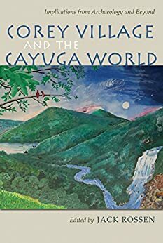 Corey Village and the Cayuga World: Implications from Archaeology and Beyond by Michael Rogers, Martin J. Smith, Joseph Winiarz, Jack Rossen, Sarah Ward, April M. Beisaw, David Pollack, Wesley D. Stoner, Macy O’Hearn