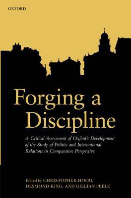 Forging a Discipline: A Critical Assessment of Oxford's Development of the Study of Politics and International Relations in Comparative Pers by Gillian Peele, Christopher Hood, Desmond King