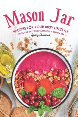Mason Jar Recipes for Your Busy Lifestyle: Quick and Easy Recipes Made in a Mason Jar by Nancy Silverman