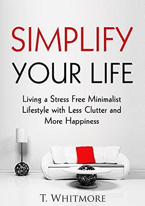 Minimalist Living: Simplify Your Life: Living a Stress Free Minimalist Lifestyle with Less Clutter and More Happiness by T. Whitmore, T. Whitmore