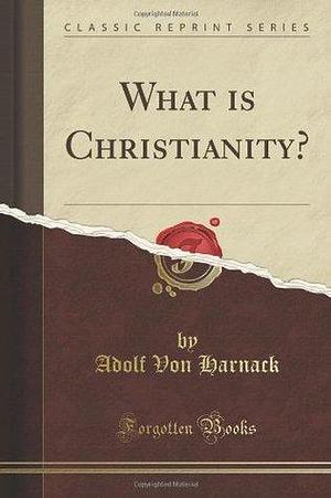 What Is Christianity?: Sixteen Lectures Delivered in the University of Berlin During the Winter-Term; 1899-1900 by Adolf von Harnack, Adolf von Harnack