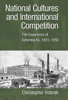 National Cultures and International Competition: The Experience of Schering Ag, 1851-1950 by Christopher Kobrak