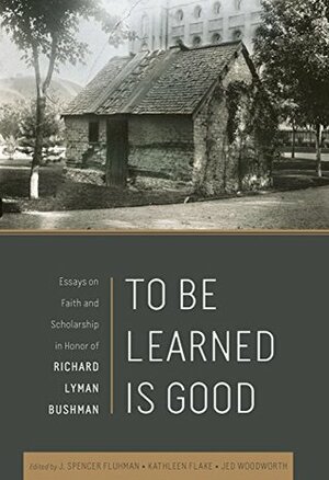 To Be Learned Is Good: Essays on Faith and Scholarship in honor of Richard Lyman Bushman by J. Spencer Fluhman, Kathleen Flake, Jed Woodworth