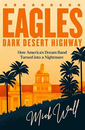 Eagles - Dark Desert Highway: How America's Dream Band Turned Into a Nightmare by Mick Wall