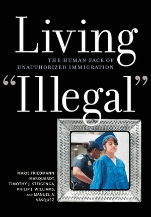 Living Illegal: The Human Face of Unauthorized Immigration by Marie Friedmann Marquardt, Philip J. Williams, Timothy J. Steigenga