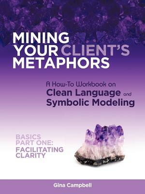 Mining Your Client's Metaphors: A How-To Workbook on Clean Language and Symbolic Modeling, Basics Part I: Facilitating Clarity by Gina Campbell