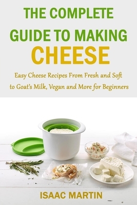 The Complete Guide to Making Cheese: Easy Cheese Recipes From Fresh and Soft to Goat's Milk, Vegan and More for Beginners by Isaac Martin