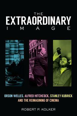 The Extraordinary Image: Orson Welles, Alfred Hitchcock, Stanley Kubrick, and the Reimagining of Cinema by Robert P. Kolker