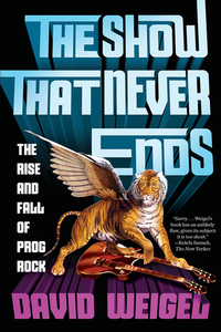The Show That Never Ends: The Rise and Fall of Prog Rock by David Weigel