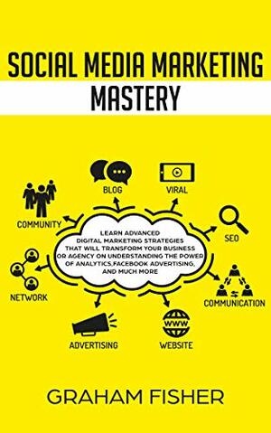 Social Media Marketing Mastery: Learn Advanced Digital Marketing Strategies That Will Transform Your Business or Agency on Understanding the Power of Analytics, Facebook Advertising, and Much More. by Graham Fisher