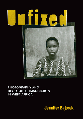 Unfixed: Photography and Decolonial Imagination in West Africa by Jennifer Bajorek