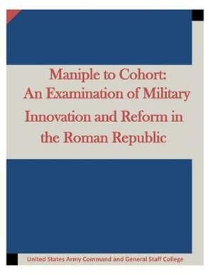 Maniple to Cohort: An Examination of Military Innovation and Reform in the Roman by United States Army Command and General S