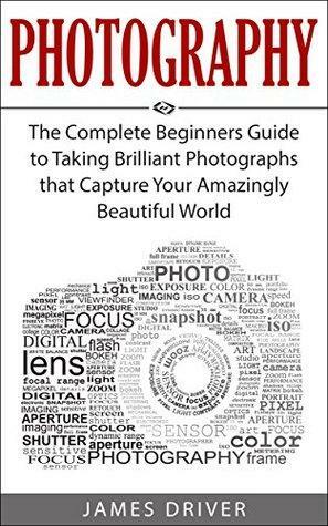 Photography: The Complete Beginners Guide to Taking Brilliant Photographs that Capture Your Amazingly Beautiful World by James Alan Driver