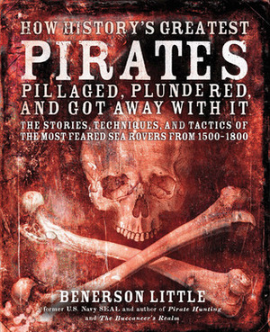 How History's Greatest Pirates Pillaged, Plundered, and Got Away With It: The Stories, Techniques, and Tactics of the Most Feared Sea Rovers from 1500-1800 by Benerson Little