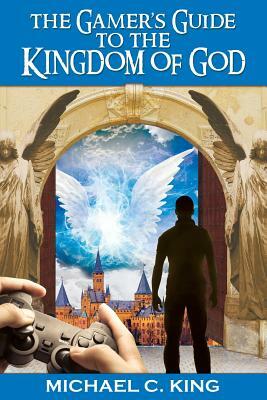 The Gamer's Guide to the Kingdom of God by Michael C. King