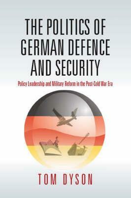 The Politics of German Defence and Security: Policy Leadership and Military Reform in the Post-Cold War Era by Tom Dyson