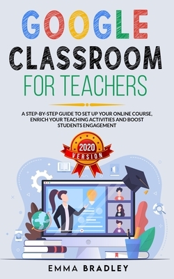 Google Classroom for Teachers: A Step-By-Step Guide to Set Up your Online Course, Enrich your Teaching Activities and Boost Students Engagement by Emma Bradley