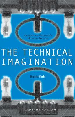 The Technical Imagination: Argentine Culture's Modern Dreams by Beatriz Sarlo