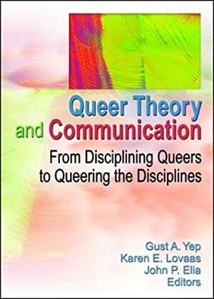 Queer Theory and Communication: From Disciplining Queers to Queering the Discipline(s) by Karen E. Lovaas, Gust A. Yep