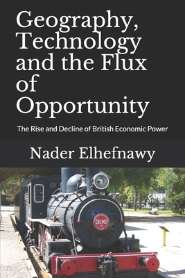 Geography, Technology and the Flux of Opportunity: The Rise and Decline of British Economic Power by Nader Elhefnawy