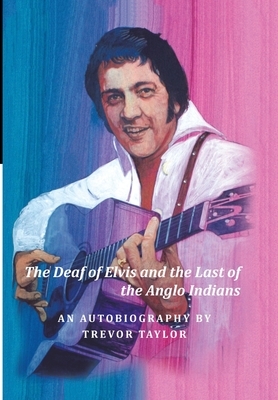 The Deaf of Elvis and the Last of the Anglo Indians: An Autobiography by Trevor Taylor by Trevor Taylor
