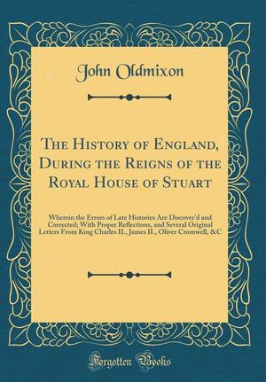 The History of England, During the Reigns of the Royal House of Stuart: Wherein the Errors of Late Histories Are Discover'd and Corrected; With Proper Reflections, and Several Original Letters from King Charles II., James II., Oliver Cromwell, &amp;c by John Oldmixon