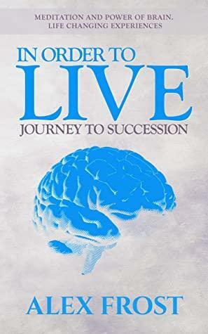 In Order to Live: Journey to Succession.: Meditation and Power of brain. Life Changing Experiences by Alex Frost