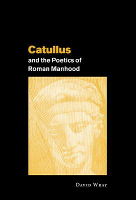 Catullus and the Poetics of Roman Manhood by David Wray