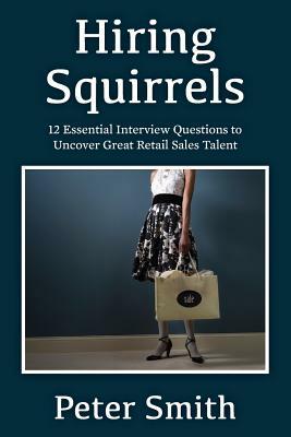 Hiring Squirrels: 12 Essential Interview Questions to Uncover Great Retail Sales Talent by Peter Smith