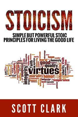 Stoicism: Simple But Powerful Stoic Principles For Living The Good Life by Scott Clark