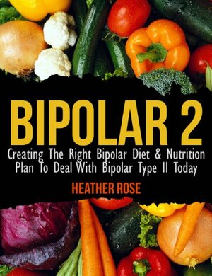 Bipolar Type 2: Creating The RIGHT Bipolar Diet & Nutritional Plan by Heather Rose