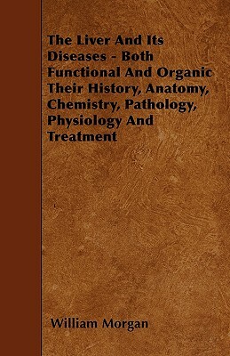 The Liver and Its Diseases - Both Functional and Organic Their History, Anatomy, Chemistry, Pathology, Physiology and Treatment by William Morgan