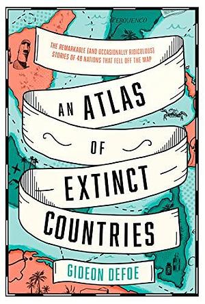 An Atlas of Extinct Countries: The Remarkable (and Occasionally Ridiculous) Stories of 48 Nations that Fell off the Map by Gideon Defoe, Gideon Defoe