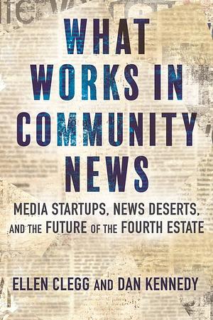 What Works in Community News: Media Startups, News Deserts, and the Future of the Fourth Estate by Dan Kennedy, Ellen Clegg