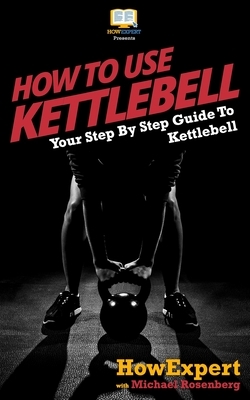 How To Use Kettlebell: Your Step By Step Guide To Using Kettlebells by Howexpert Press, Michael Rosenberg