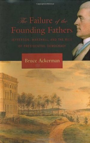 The Failure of the Founding Fathers: Jefferson, Marshall, and the Rise of Presidential Democracy by Bruce A. Ackerman