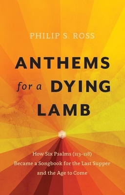 Anthems for a Dying Lamb: How Six Psalms (113-118) Became a Songbook for the Last Supper and the Age to Come by Philip S. Ross