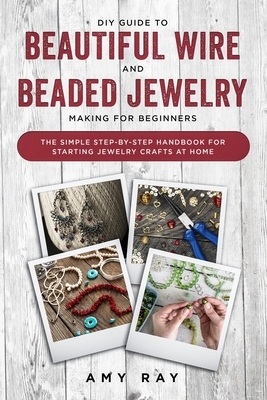 DIY Guide to Beautiful Wire and Beaded Jewelry Making for Beginners: The Simple Step-by-Step Handbook for Starting Jewelry Crafts at Home by Amy Ray