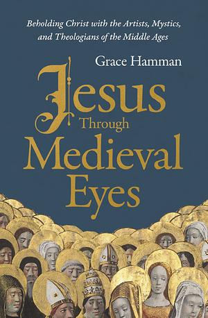 Jesus Through Medieval Eyes: Beholding Christ with the Artists, Mystics, and Theologians of the Middle Ages by Grace Hamman