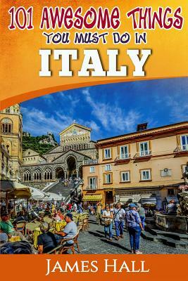 Italy: 101 Awesome Things You Must Do In Italy: Italy Travel Guide to The Land of Devine Art, Ancient Culture and Mundane Ple by James Hall