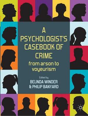 A Psychologist's Casebook of Crime: From Arson to Voyeurism by Belinda Winder, Philip Banyard