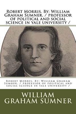 Robert Morris. By: William Graham Sumner. / professor of political and social science in yale university / by William Graham Sumner