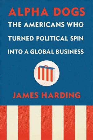 Alpha Dogs: The Americans Who Turned Political Spin into a Global Business by James Harding