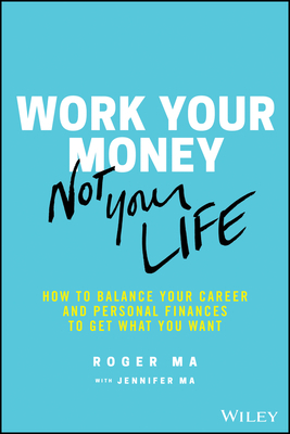 Work Your Money, Not Your Life: How to Balance Your Career and Personal Finances to Get What You Want by Roger Ma, Jennifer Ma