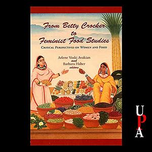 From Betty Crocker to Feminist Food Studies: Critical Perspectives on Women and Food by Barbara Haber, Arlene Voski Avakian