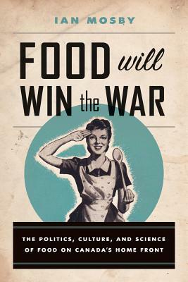 Food Will Win the War: The Politics, Culture, and Science of Food on Canada's Home Front by Ian Mosby