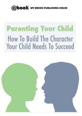 Parenting Your Child: How To Build The Character Your Child Needs To Succeed by My Ebook Publishing House