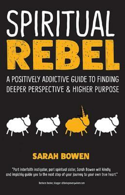 Spiritual Rebel: A Positively Addictive Guide to Finding Deeper Perspective and Higher Purpose by Sarah Bowen