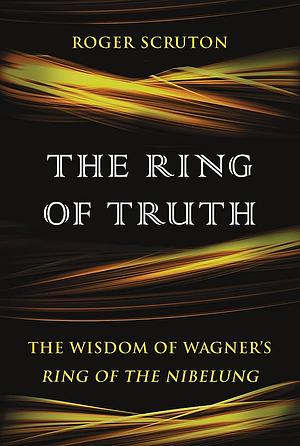 The Ring of Truth: The Wisdom of Wagner’s Ring of the Nibelung by Roger Scruton